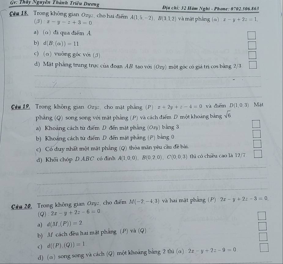 Gv: Thầy Nguyên Thành Triêu Dương
Địa chỉ: 32 Hàm Nghi - Phone: 0702.306.863
Câu 18. Trong không gian Oxyz, cho hai điểm A(1,5;-2),B(3,1;2) và mặt phắng (α) x-y+2z=1,
(β): x-y-z+3=0
a) (α) đi qua điểm A
b) d(B;(alpha ))=11.
c) (a) vuông góc với (3).
d) Mặt phẳng trung trực của đoạn AB tạo với (Ory) một góc có giá trị cos bằng 2/3.
_
_
_
Câu 19. Trong không gian Oxy, cho mặt phẳng (P) x+2y+z-4=0 và điểm D(1;0,3) Mặt
phẳng (Q) song song với mặt phẳng (P) và cách điểm D một khoảng bằng sqrt(6)
a) Khoảng cách từ điểm D đến mặt phẳng (Oxy) bằng 3
b) Khoảng cách từ điểm D đến mặt phẳng (P) bằng 0
□
c) Có duy nhất một mặt phẳng (Q) thỏa mãn yêu cầu đề bài.
□
d) Khối chóp D ABC có đỉnh A(1,0,0),B(0,2,0),C(0,0,3) thì có chiều cao là 12/7 □
_
_
_
Câu 20, Trong không gian Oryz, cho điểm M(-2,-4,3) và hai mặt phẳng (P): 2x-y+2z-3=0,
(Q) 2x-y+2z-6=0
a) d(M,(P))=2
b) M cách đều hai mặt phẳng (P) và (Q)
c) d((P),(Q))=1
_
d) (α) song song và cách (Q) một khoảng bằng 2 thì (α) : 2x-y+2z-9=0.