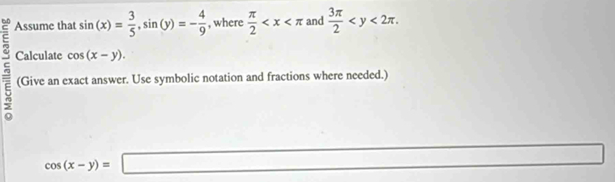 Assume that sin (x)= 3/5 , sin (y)=- 4/9  , where  π /2  and  3π /2  . 
~ Calculate cos (x-y). 
(Give an exact answer. Use symbolic notation and fractions where needed.)
cos (x-y)=□ □ 
overline 1/2x