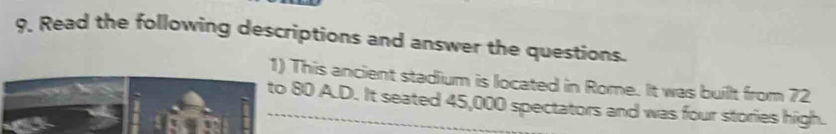 Read the following descriptions and answer the questions. 
1) This ancient stadium is located in Rome. It was buillt from 72
to 80 A.D. It seated 45,000 spectators and was four stories high.