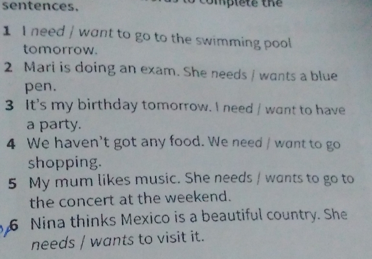 sentences. 
complete the 
1 I need / want to go to the swimming pool 
tomorrow. 
2 Mari is doing an exam. She needs / wants a blue 
pen. 
3 It's my birthday tomorrow. I need / want to have 
a party. 
4 We haven't got any food. We need / want to go 
shopping. 
5 My mum likes music. She needs / wants to go to 
the concert at the weekend. 
6 Nina thinks Mexico is a beautiful country. She 
needs / wants to visit it.