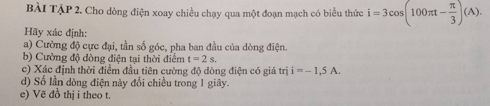 BÀI TậP 2. Cho dòng điện xoay chiều chạy qua một đoạn mạch có biểu thức i=3cos (100π t- π /3 )(A). 
Hãy xác định: 
a) Cường độ cực đại, tần số góc, pha ban đầu của dòng điện. 
b) Cường độ dòng điện tại thời điểm t=2s. 
c) Xác định thời điểm đầu tiên cường độ dòng điện có giá trị i=-1,5A. 
d) Số lần dòng điện này đổi chiều trong 1 giây. 
e) Vẽ đồ thị i theo t.