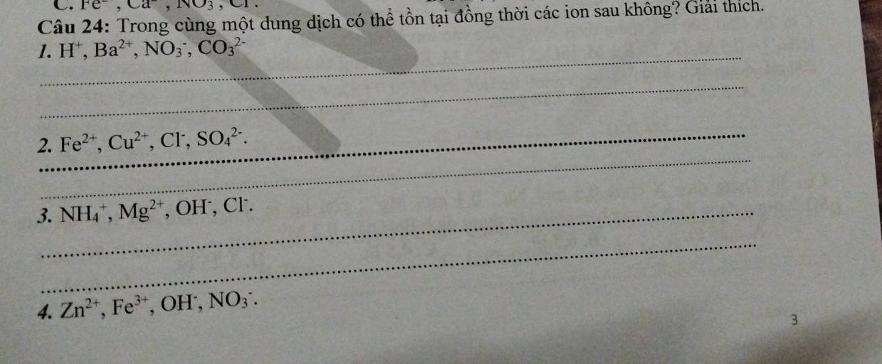 Fe^-, Ca^-, NO_3
Câu 24: Trong cùng một dung dịch có thể tồn tại đồng thời các ion sau không? Giải thích. 
_ 
1. H⁺, Ba^(2+), NO_3^(-, CO_3^(2-)
_ 
_ 
2._ Fe^2+), Cu^(2+), Cl^-, SO_4^((2-). 
3._ NH_4^+, Mg^2+) , OH , Cl·. 
_ 
4. Zn^(2+), Fe^(3+) , OH , NO_3^-. 
3