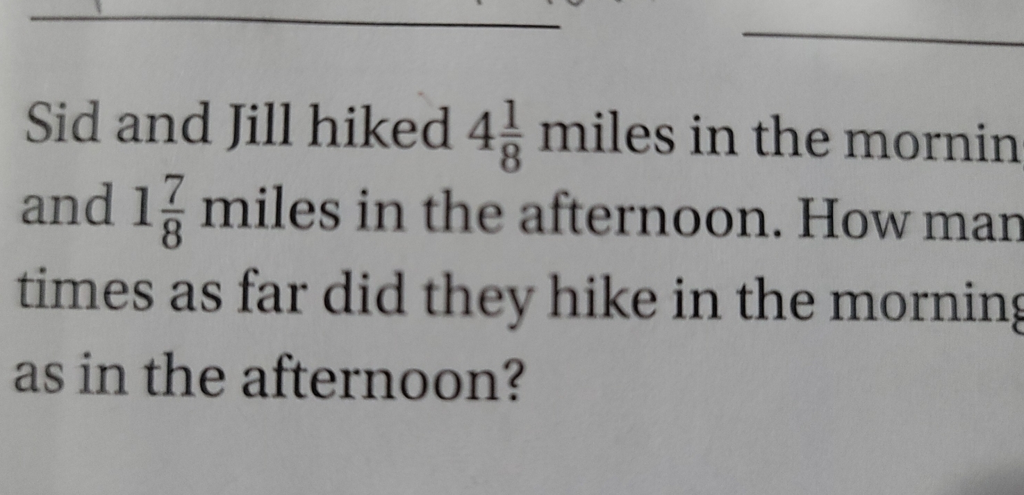 Sid and Jill hiked 4 1/8  miles in the mornin
and 1 7/8  miles in the afternoon. How mar
times as far did they hike in the morning
as in the afternoon?