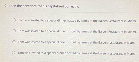 Choose the sentence that is capitalized correctly.
Tom was invited to a special dinner hosted by James at the Baleen Restaurant in Miami.
Tom was invited to a special dinner hosted by james at the Baleen Restaurant in Miami.
Tom was invited to a special dinner hosted by James at the Baleen restaurant in Miami.
Tom was invited to a special dinner hosted by James at the baleen restaurant in Miami.