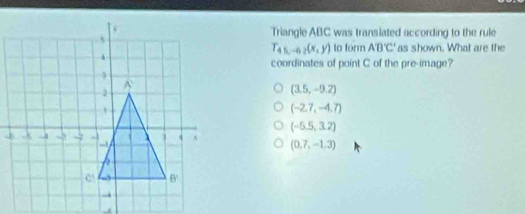 Triangle ABC was translated according to the rule
T_45,-62(x,y) to form A'B'C' as shown. What are the
coordinates of point C of the pre-image?
(3.5,-9.2)
(-2.7,-4.7)
(-5.5,3.2)
(0.7,-1.3)