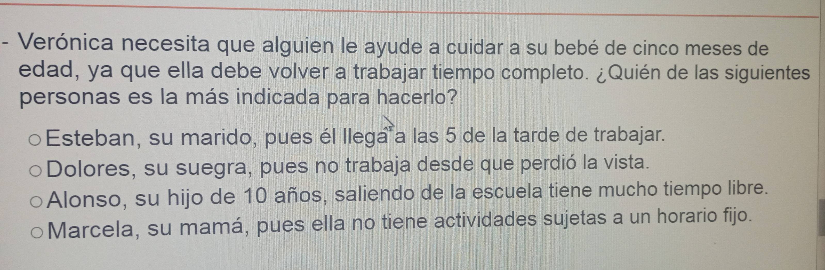 Verónica necesita que alguien le ayude a cuidar a su bebé de cinco meses de
edad, ya que ella debe volver a trabajar tiempo completo. ¿Quién de las siguientes
personas es la más indicada para hacerlo?
Esteban, su marido, pues él llega a las 5 de la tarde de trabajar.
Dolores, su suegra, pues no trabaja desde que perdió la vista.
Alonso, su hijo de 10 años, saliendo de la escuela tiene mucho tiempo libre.
Marcela, su mamá, pues ella no tiene actividades sujetas a un horario fijo.