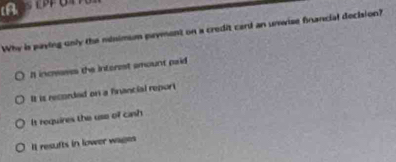 [A
Why is paying only the minimum payment on a credit card an unwise fnancial decision?
I inceases the interest amount paid
It is recorded on a financial report
It requires the use of cinsh
It resufts in lower wagen