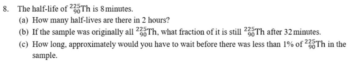 The half-life of _(90)^(225)Th is 8 minutes. 
(a) How many half-lives are there in 2 hours? 
(b) If the sample was originally all _(90)^(225)Th , what fraction of it is still _(90)^(225)Th after 32 minutes. 
(c) How long, approximately would you have to wait before there was less than 1% of _(90)^(225)Th in the 
sample.