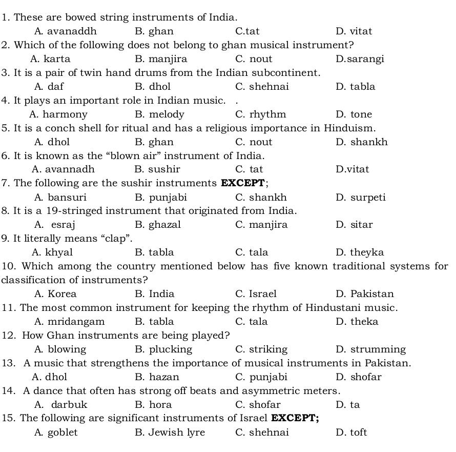 These are bowed string instruments of India.
A. avanaddh B. ghan C.tat D. vitat
2. Which of the following does not belong to ghan musical instrument?
A. karta B. manjira C. nout D.sarangi
3. It is a pair of twin hand drums from the Indian subcontinent.
A. daf B. dhol C. shehnai D. tabla
4. It plays an important role in Indian music.
A. harmony B. melody C. rhythm D. tone
5. It is a conch shell for ritual and has a religious importance in Hinduism.
A. dhol B. ghan C. nout D. shankh
6. It is known as the “blown air” instrument of India.
A. avannadh B. sushir C. tat D.vitat
7. The following are the sushir instruments EXCEPT;
A. bansuri B. punjabi C. shankh D. surpeti
8. It is a 19 -stringed instrument that originated from India.
A. esraj B. ghazal C. manjira D. sitar
9. It literally means “clap”.
A. khyal B. tabla C. tala D. theyka
10. Which among the country mentioned below has five known traditional systems for
classification of instruments?
A. Korea B. India C. Israel D. Pakistan
11. The most common instrument for keeping the rhythm of Hindustani music.
A. mridangam B. tabla C. tala D. theka
12. How Ghan instruments are being played?
A. blowing B. plucking C. striking D. strumming
13. A music that strengthens the importance of musical instruments in Pakistan.
A. dhol B. hazan C. punjabi D. shofar
14. A dance that often has strong off beats and asymmetric meters.
A. darbuk B. hora C. shofar D. ta
15. The following are significant instruments of Israel EXCEPT;
A. goblet B. Jewish lyre C. shehnai D. toft