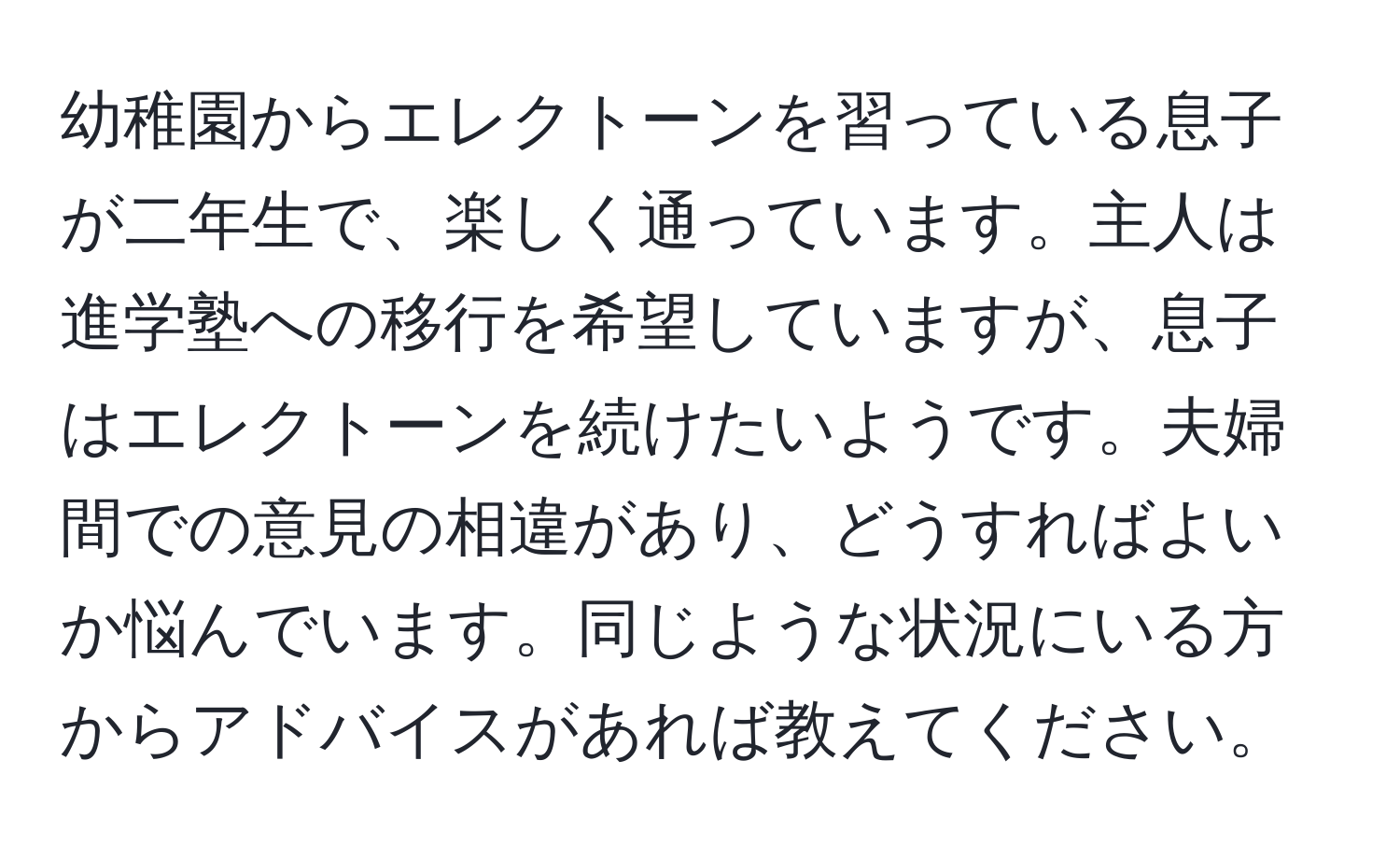 幼稚園からエレクトーンを習っている息子が二年生で、楽しく通っています。主人は進学塾への移行を希望していますが、息子はエレクトーンを続けたいようです。夫婦間での意見の相違があり、どうすればよいか悩んでいます。同じような状況にいる方からアドバイスがあれば教えてください。