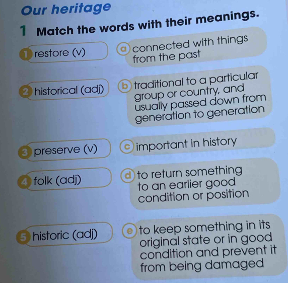 Our heritage
1 Match the words with their meanings.
① restore (v) connected with things 
from the past
2 historical (adj) b traditional to a particular
group or country, and
usually passed down from 
generation to generation
3 preserve (v) important in history
4 folk (adj) d to return something
to an earlier good 
condition or position
5 historic (adj) e) to keep something in its 
original state or in good
condition and prevent it
from being damaged