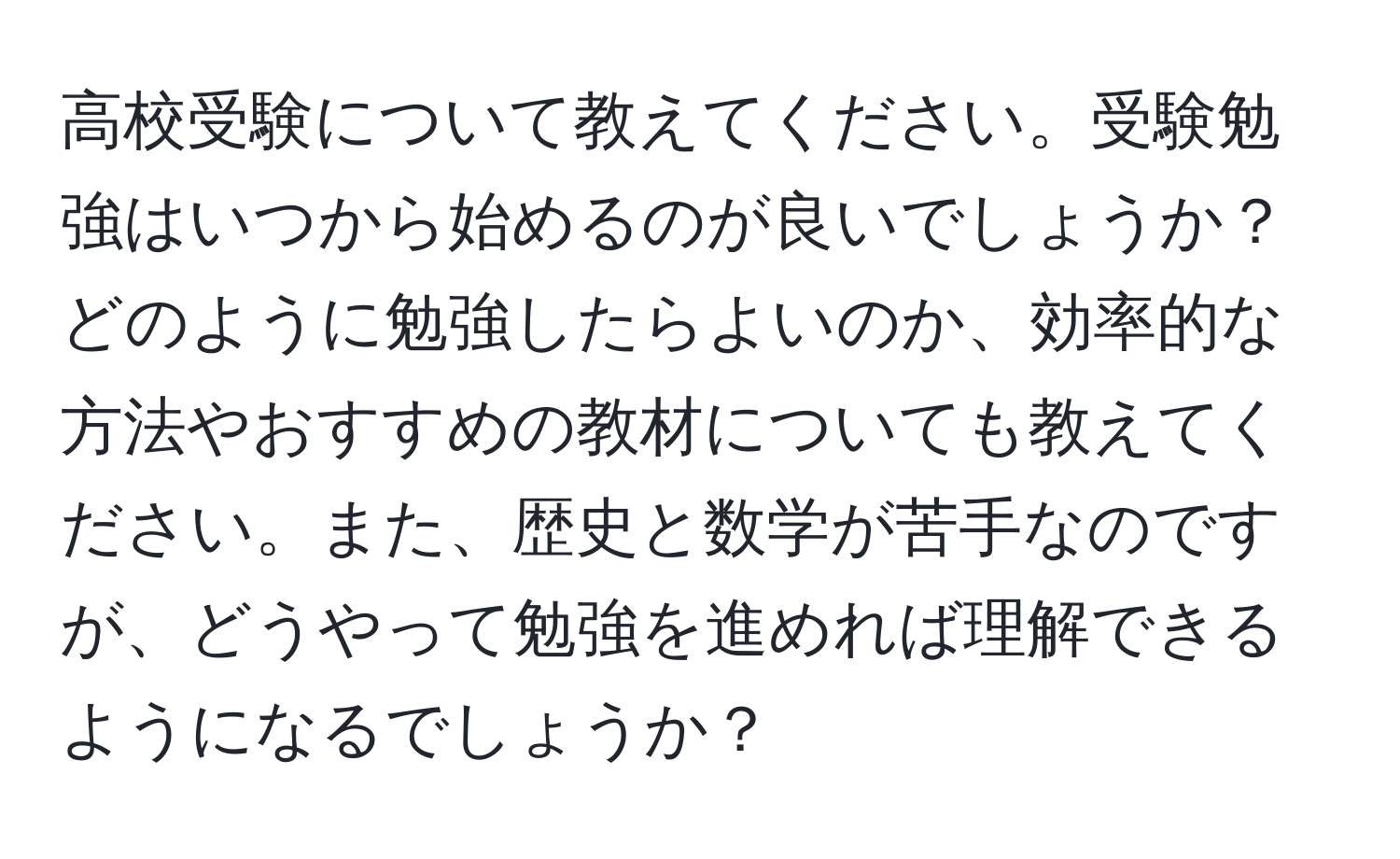 高校受験について教えてください。受験勉強はいつから始めるのが良いでしょうか？どのように勉強したらよいのか、効率的な方法やおすすめの教材についても教えてください。また、歴史と数学が苦手なのですが、どうやって勉強を進めれば理解できるようになるでしょうか？