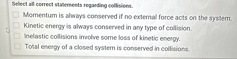 Select all correct statements regarding collisions.
Momentum is always conserved if no external force acts on the system.
Kinetic energy is always conserved in any type of collision.
Inelastic collisions involve some loss of kinetic energy.
Total energy of a closed system is conserved in collisions.