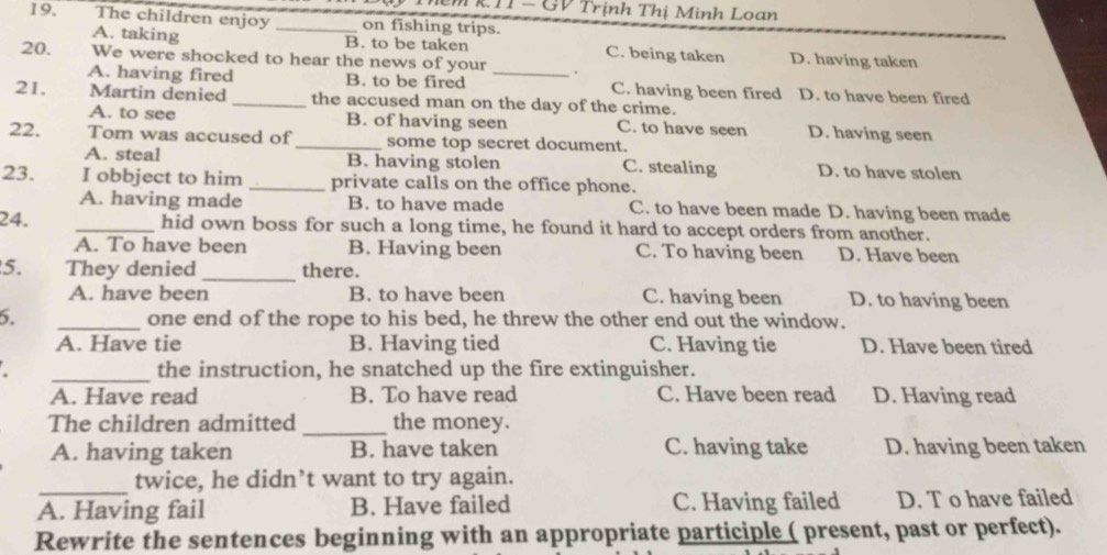 TRTI - GV Trịnh Thị Minh Loan
19. The children enjoy _on fishing trips.
A. taking B. to be taken C. being taken D. having taken
20. We were shocked to hear the news of your _.
A. having fired B. to be fired C. having been fired D. to have been fired
21. Martin denied _the accused man on the day of the crime.
A. to see B. of having seen C. to have seen D. having seen
22. Tom was accused of _some top secret document.
A. steal B. having stolen C. stealing D. to have stolen
23. I obbject to him _private calls on the office phone.
A. having made B. to have made C. to have been made D. having been made
24. _hid own boss for such a long time, he found it hard to accept orders from another.
A. To have been B. Having been C. To having been D. Have been
5. They denied_ there.
A. have been B. to have been C. having been D. to having been
6. _one end of the rope to his bed, he threw the other end out the window.
A. Have tie B. Having tied C. Having tie D. Have been tired
_the instruction, he snatched up the fire extinguisher.
A. Have read B. To have read C. Have been read D. Having read
The children admitted _the money.
A. having taken B. have taken C. having take D. having been taken
_twice, he didn’t want to try again.
A. Having fail B. Have failed C. Having failed D. T o have failed
Rewrite the sentences beginning with an appropriate participle ( present, past or perfect).