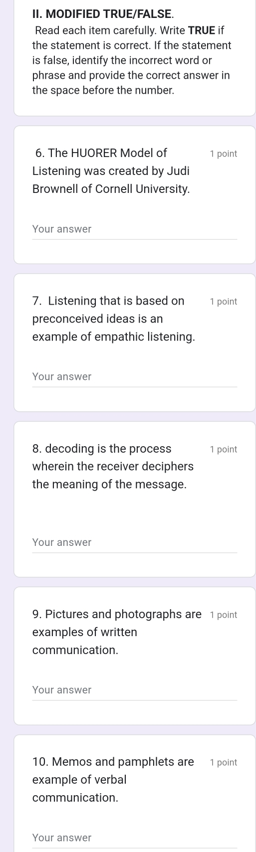 MODIFIED TRUE/FALSE. 
Read each item carefully. Write TRUE if 
the statement is correct. If the statement 
is false, identify the incorrect word or 
phrase and provide the correct answer in 
the space before the number. 
6. The HUORER Model of 1 point 
Listening was created by Judi 
Brownell of Cornell University. 
Your answer 
7. Listening that is based on 1 point 
preconceived ideas is an 
example of empathic listening. 
Your answer 
8. decoding is the process 1 point 
wherein the receiver deciphers 
the meaning of the message. 
Your answer 
9. Pictures and photographs are 1 point 
examples of written 
communication. 
Your answer 
10. Memos and pamphlets are 1 point 
example of verbal 
communication. 
Your answer