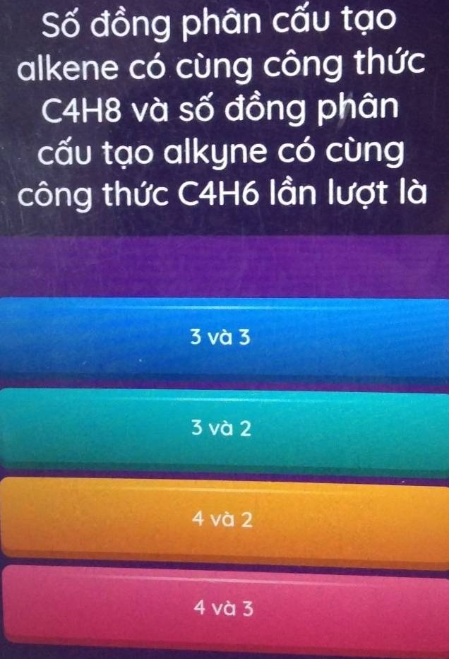 Số đồng phân cấu tạo
alkene có cùng công thức
C4H8 và số đồng phân
cấu tạo alkyne có cùng
công thức C4H6 lần lượt là
3 và 3
3 và 2
4 và 2
4 và 3