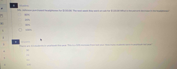 Ms. Johnson purchased headphones for $150.00. The next week they went on sale for $120.00 What is the percent decrease in the headphenes'
80%
20%
30%
1 100%
2
9 10 points
3 There are 33 students in yearbook this year. This is a 10% increase from last year. How many students were in yearbook last year!
4 30
23
5
43
6 330