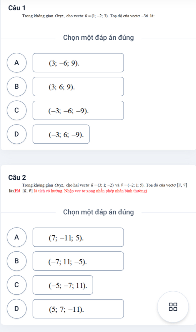 Trong không gian Oxyz, cho vectơ vector u=(1;-2;3). . Toạ độ của vectơ −31 là:
Chọn một đáp án đúng
A (3;-6;9).
B (3;6;9).
C (-3;-6;-9).
D (-3;6;-9). 
Câu 2
Trong không gian Oxyz, cho hai vecto vector u=(3;1;-2) và vector v=(-2;1;5). Toạ độ của vecto [vector u,vector v]
là:(Hd [vector u,vector v] là tích có hướng. Nhập vec tơ xong nhẫn phép nhân bình thường)
Chọn một đáp án đúng
A (7;-11;5).
B (-7;11;-5).
C (-5;-7;11).
D (5;7;-11).