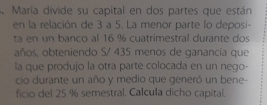 María divide su capital en dos partes que están 
en la relación de 3 a 5. La menor parte lo deposi- 
ta en un banco al 16 % cuatrimestral durante dos 
años, obteniendo S/ 435 menos de ganancia que 
la que produjo la otra parte colocada en un nego- 
cio durante un año y medio que generó un bene- 
ficio del 25 % semestral. Calcula dicho capital.