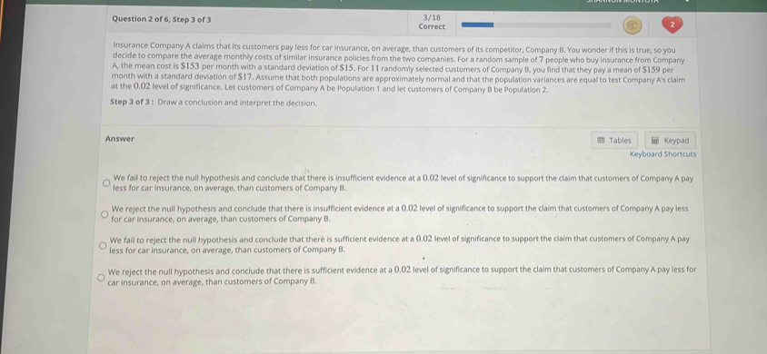 of 6, Step 3 of 3 Correct 3/18
Insurance Company A claims that its customers pay less for car insurance, on average, than customers of its competitor, Company B. You wonder if this is true, so you
decide to compare the average monthly costs of similar insurance policies from the two companies. For a random sample of 7 people who buy insurance from Company
A, the mean cost is $153 per month with a standard deviation of $15. For 11 randomly selected customers of Company B, you find that they pay a mean of $159 per
month with a standard deviation of $17. Assume that both populations are approximately normal and that the population variances are equal to test Company A's claim
at the 0.02 level of significance. Let customers of Company A be Population 1 and let customers of Company B be Population 2.
Step 3 of 3 : Draw a conclusion and interpret the decision.
Answer ≡ Tables @ Keypad
Keyboard Shortcuts
We fail to reject the null hypothesis and conclude that there is insufficient evidence at a 0.02 level of significance to support the claim that customers of Company A pay
less for car insurance, on average, than customers of Company B.
We reject the null hypothesis and conclude that there is insufficient evidence at a 0.02 level of significance to support the claim that customers of Company A pay less
for car insurance, on average, than customers of Company B.
We fail to reject the null hypothesis and conclude that therè is sufficient evidence at a 0.02 level of significance to support the claim that customers of Company A pay
less for car insurance, on average, than customers of Company B.
We reject the null hypothesis and conclude that there is sufficient evidence at a 0.02 level of significance to support the claim that customers of Company A pay less for
car insurance, on average, than customers of Company B.