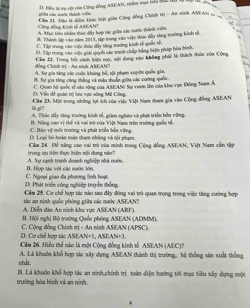 ng d
D. Đều là trụ cột của Cộng đồng ASEAN, nhằm mục tiêu thục day sự đợp tạc, phát triể
giữa các nước thành viên.
nính
Câu 21. Đâu là điểm khác biệt giữa Cộng đồng Chính trị - An ninh ASEAN so với No
Cộng đồng Kinh tế ASEAN?
A. Mục tiêu nhằm thúc đầy hợp tác giữa các nước thành viên.
B. Thành lập vào năm 2015, tập trung vào việc thúc đầy tăng trưởng kinh tế.
C. Tập trung vào việc thúc đầy tăng trưởng kinh tế quốc tế.
D. Tập trung vào việc giải quyết các tranh chấp bằng biện pháp hòa bình.
Câu 22. Trong bối cảnh hiện nay, nội dung nào không phải là thách thức của Cộng
đồng Chính trị - An ninh ASEAN?
A. Sự gia tăng các cuộc khủng bố, tội phạm xuyên quốc gia.
B. Sự gia tăng căng thẳng và mâu thuẫn giữa các cường quốc.
C. Quan hệ quốc tế sâu rộng của ASEAN/ Sự vươn lên của khu vực Đông Nam Á.
D. Vấn đề quản trị lưu vực sông Mê Công.
Câu 23. Một trong những lợi ích của việc Việt Nam tham gia vào Cộng đồng ASEAN
là gì?
A. Thúc đầy tăng trưởng kinh tế, giảm nghèo và phát triển bền vững.
B. Nâng cao vị thế và vai trò của Việt Nam trên trường quốc tế.
C. Bảo vệ môi trường và phát triển bền vững.
D. Loại bỏ hoàn toàn tham nhũng và tội phạm.
Câu 24. Để nâng cao vai trò của mình trong Cộng đồng ASEAN, Việt Nam cần tập
trung ưu tiên thực hiện nội dung nào?
A. Sự cạnh tranh doanh nghiệp nhà nước.
B. Hợp tác với các nước lớn.
C. Ngoại giao đa phương linh hoạt.
D. Phát triển công nghiệp truyền thống.
Câu 25. Cơ chế hợp tác nào sau đây đóng vai trò quan trọng trong việc tăng cường hợp
tác an ninh quốc phòng giữa các nước ASEAN?
A. Diễn đàn An ninh khu vực ASEAN (ARF).
B. Hội nghị Bộ trưởng Quốc phòng ASEAN (ADMM).
C. Cộng đồng Chính trị - An ninh ASEAN (APSC).
D. Cơ chế hợp tác ASEAN+1, ASEAN+3.
Câu 26. Hiểu thế nào là một Cộng đồng kinh tế ASEAN (AEC)?
A. Là khuôn khổ hợp tác xây dựng ASEAN thành thị trường, hệ thống sản xuất thống
nhất.
B. Là khuôn khổ hợp tác an ninh,chính trị toàn diện hướng tới mục tiêu xây dựng một
trường hòa bình và an ninh.
4