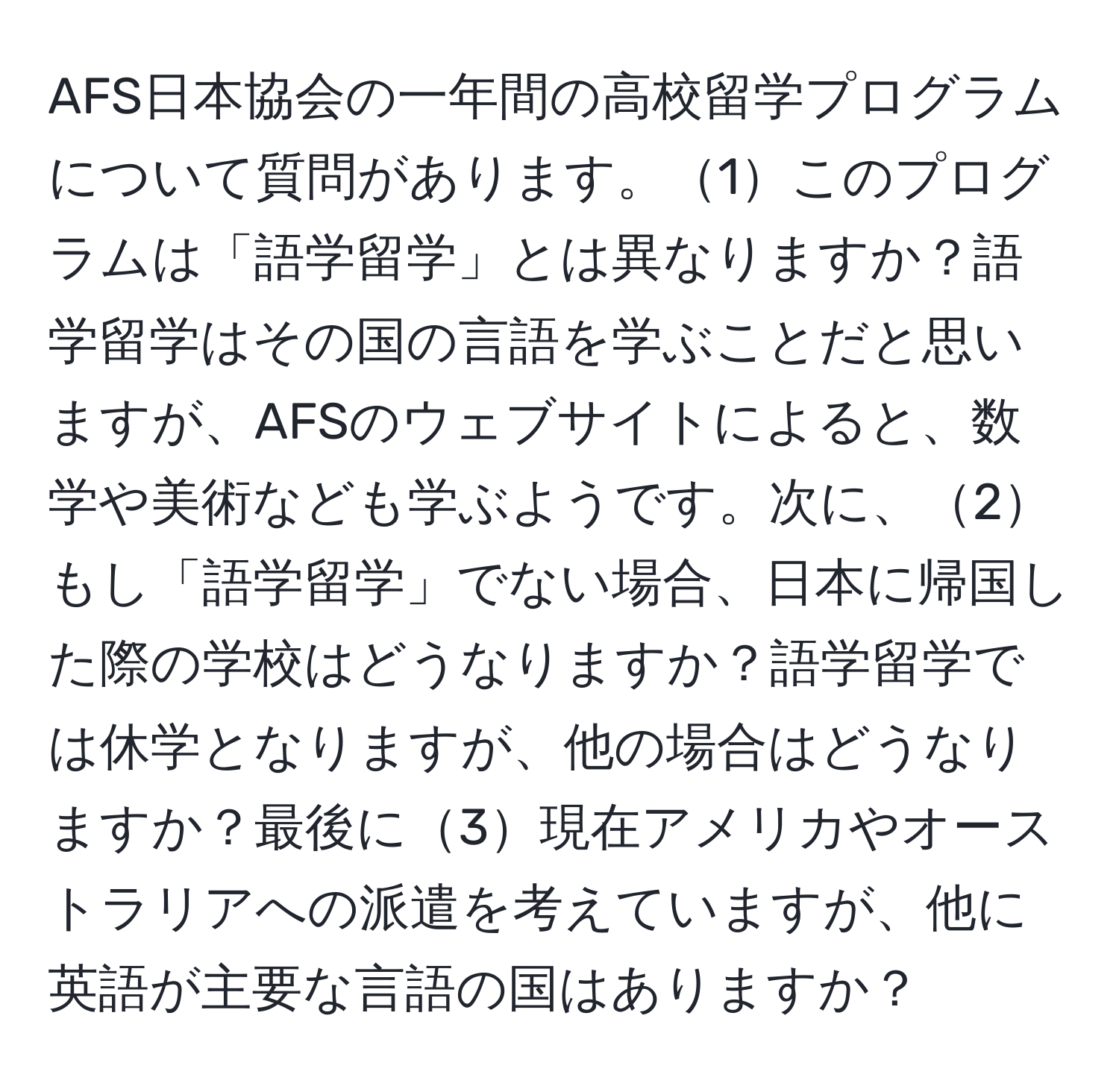 AFS日本協会の一年間の高校留学プログラムについて質問があります。1このプログラムは「語学留学」とは異なりますか？語学留学はその国の言語を学ぶことだと思いますが、AFSのウェブサイトによると、数学や美術なども学ぶようです。次に、2もし「語学留学」でない場合、日本に帰国した際の学校はどうなりますか？語学留学では休学となりますが、他の場合はどうなりますか？最後に3現在アメリカやオーストラリアへの派遣を考えていますが、他に英語が主要な言語の国はありますか？