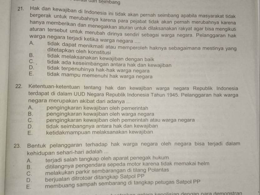 dan seimbang
21. Hak dan kewajiban di Indonesia ini tidak akan pernah seimbang apabila masyarakat tidak
bergerak untuk merubahnya karena para pejabat tidak akan pernah merubahnya karena
hanya memberikan dan menegakkan aturan untuk dilaksanakan rakyat agar bisa mengikuti
aturan tersebut untuk merubah dirinya sendiri sebagai warga negara. Pelanggaran hak
warga negara terjadi ketika warga negara ....
A. tidak dapat menikmati atau memperoleh haknya sebagaimana mestinya yang
ditetapkan oleh konstitusi
B.     tidak melaksanakan kewajiban dengan baik
C. tidak ada keseimbangan antara hak dan kewajiban
D. tidak terpenuhinya hak-hak warga negara
E. tidak mampu memenuhi hak warga negara
22. Ketentuan-ketentuan tentang hak dan kewajiban warga negara Republik Indonesia
terdapat di dalam UUD Negara Republik Indonesia Tahun 1945. Pelanggaran hak warga
negara merupakan akibat dari adanya ...
A. pengingkaran kewajiban oleh pemerintah
B. pengingkaran kewajiban oleh warga negara
C. pengingkaran kewajiban oleh pemerintah atau warga negara
D. tidak seimbangnya antara hak dan kewajiban
E. ketidakmampuan melaksanakan kewajiban
23. Bentuk pelanggaran terhadap hak warga negara oleh negara bisa terjadi dalam
kehidupan sehari-hari adalah ...
A. terjadi salah tangkap oleh aparat penegak hukum
B. ditilangnya pengendara sepeda motor karena tidak memakai helm
C. melakukan parkir sembarangan di tilang Polantas
D. berjualan ditrotoar ditangkap Satpol PP
E. membuang sampah sembarang di tangkap petugas Satpol PP