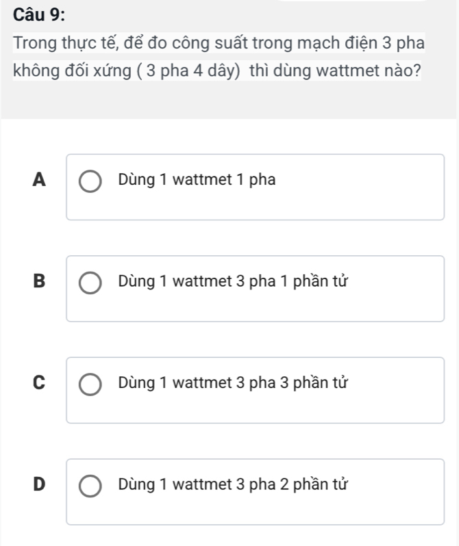 Trong thực tế, để đo công suất trong mạch điện 3 pha
không đối xứng ( 3 pha 4 dây) thì dùng wattmet nào?
A Dùng 1 wattmet 1 pha
B Dùng 1 wattmet 3 pha 1 phần tử
C Dùng 1 wattmet 3 pha 3 phần tử
D Dùng 1 wattmet 3 pha 2 phần tử