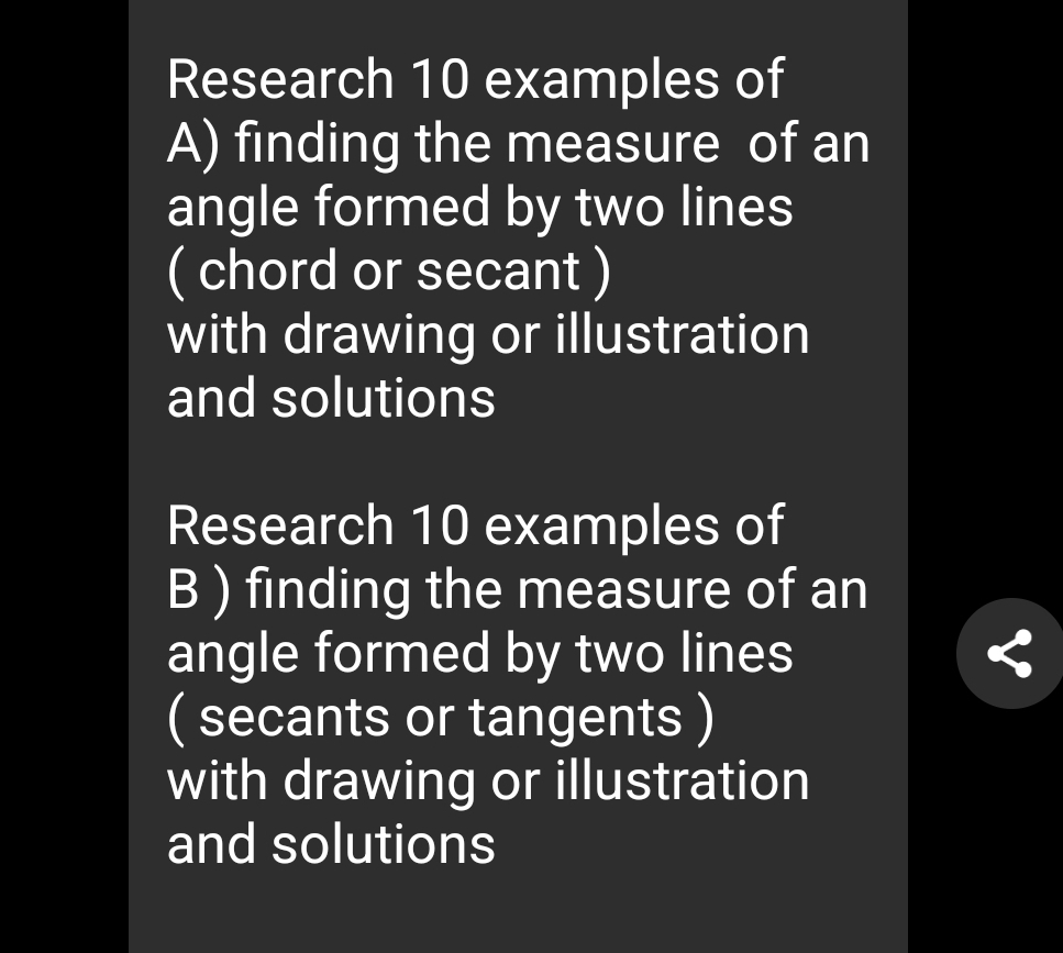 Research 10 examples of 
A) finding the measure of an 
angle formed by two lines 
( chord or secant ) 
with drawing or illustration 
and solutions 
Research 10 examples of 
B ) finding the measure of an 
angle formed by two lines 
( secants or tangents ) 
with drawing or illustration 
and solutions