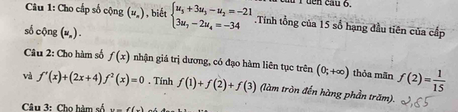 à í đên cau 6. 
Câu 1: Cho cấp số cộng (u_n) , biết beginarrayl u_5+3u_3-u_2=-21 3u_7-2u_4=-34endarray..Tính tổng của 15 số hạng đầu tiên của cấp 
số cộng (u_n). 
Câu 2: Cho hàm số f(x) nhận giá trị dương, có đạo hàm liên tục trên (0;+∈fty ) thỏa mãn f(2)= 1/15 
và f'(x)+(2x+4)f^2(x)=0. Tính f(1)+f(2)+f(3) (làm tròn đến hàng phần trăm). 
Câu 3: Cho hàm số y=f(x)