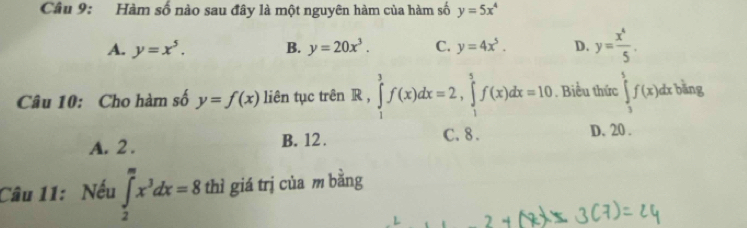 Hàm số nào sau đây là một nguyên hàm của hàm số y=5x^4
A. y=x^5. B. y=20x^3. C. y=4x^5. D. y= x^4/5 . 
Câu 10: Cho hàm số y=f(x) liên tục trên R, ∈tlimits _1^(3f(x)dx=2, ∈tlimits _1^5f(x)dx=10. Biểu thức ∈tlimits _3^5f(x)dxbling
A. 2. B. 12. C. 8. D. 20.
Câu 11: Nếu ∈tlimits _2^mx^3)dx=8 thì giá trị của m bằng