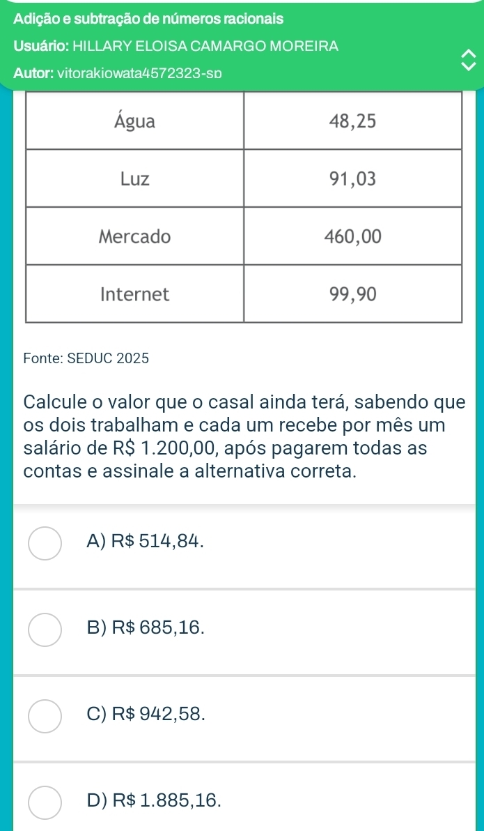 Adição e subtração de números racionais
Usuário: HILLARY ELOISA CAMARGO MOREIRA
Autor: vitorakiowata4572323-sp
Fonte: SEDUC 2025
Calcule o valor que o casal ainda terá, sabendo que
os dois trabalham e cada um recebe por mês um
salário de R$ 1.200,00, após pagarem todas as
contas e assinale a alternativa correta.
A) R$ 514,84.
B) R$ 685,16.
C) R$ 942,58.
D) R$ 1.885,16.