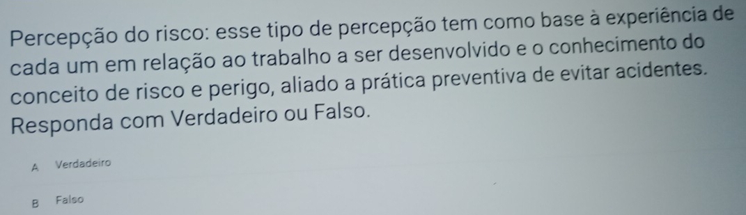 Percepção do risco: esse tipo de percepção tem como base à experiência de
cada um em relação ao trabalho a ser desenvolvido e o conhecimento do
conceito de risco e perigo, aliado a prática preventiva de evitar acidentes.
Responda com Verdadeiro ou Falso.
A Verdadeiro
B Falso