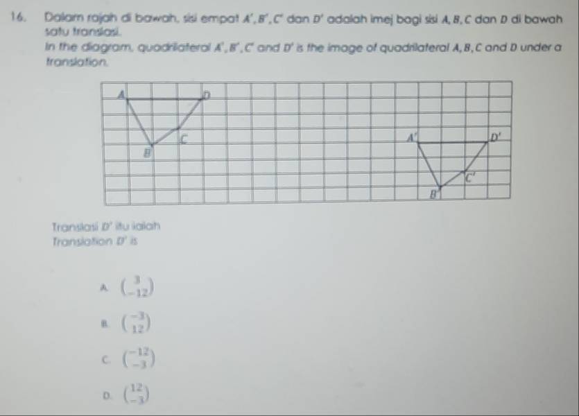 Dalam rajah di bawah, sisi empat A', B', C' dan D' adalah imej bagi sisi A, B, C dan D di bawah
satu transiasi.
In the diagram, quadrilateral A', B', C' and overline D' is the image of quadrilateral A, B, C and D under a
translation.
A
D
C
A'
a
_ D'
B
C'
8
Translasi D' itu iaiah
Translation 0°
A beginpmatrix 3 -12endpmatrix
B. beginpmatrix -3 12endpmatrix
C. beginpmatrix -12 -3endpmatrix
D. beginpmatrix 12 -3endpmatrix