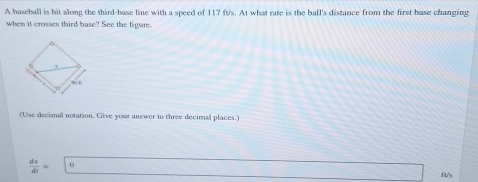 A baseball is hit along the third-base line with a speed of 117 ft's. At what rate is the ball's distance from the first base changing 
when it crosses third base? See the figure. 
(Use decimal notation. Cive your answer to three decimal places.)
 dx/dt =□ 0 ft/s