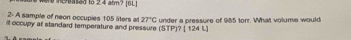 were increased to 2.4 atm? [6L] 
2- A sample of neon occupies 105 liters at 27°C under a pressure of 985 torr. What volume would 
it occupy at standard temperature and pressure (STP)? [ 124 L ]