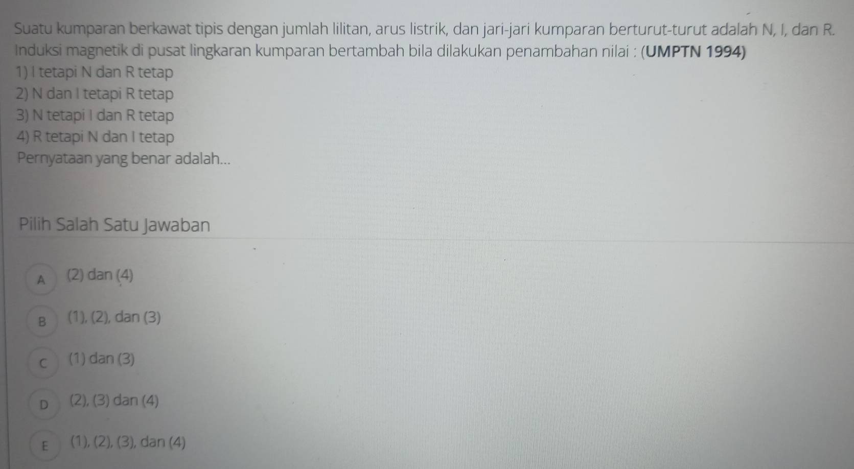 Suatu kumparan berkawat tipis dengan jumlah lilitan, arus listrik, dan jari-jari kumparan berturut-turut adalah N, I, dan R.
Induksi magnetik di pusat lingkaran kumparan bertambah bila dilakukan penambahan nilai : (UMPTN 1994)
1) I tetapi N dan R tetap
2) N dan I tetapi R tetap
3) N tetapi I dan R tetap
4) R tetapi N dan I tetap
Pernyataan yang benar adalah...
Pilih Salah Satu Jawaban
A (2) dan (4)
B (1), (2), dan (3)
C (1) dan (3)
D (2), (3) dan (4)
E (1), (2), (3), dan (4)