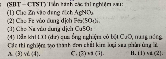 (SBT - CTST) Tiến hành các thí nghiệm sau:
(1) Cho Zn vào dung dịch AgNO_3. 
(2) Cho Fe vào dung dịch Fe_2(SO_4)_3. 
(3) Cho Na vào dung dịch CuSO_4
(4) Dẫn khí CO (dư) qua ống nghiệm có bột CuO, nung nóng.
Các thí nghiệm tạo thành đơn chất kim loại sau phản ứng là
A. (3) và (4). C. (2) và (3). B. (1) và (2).