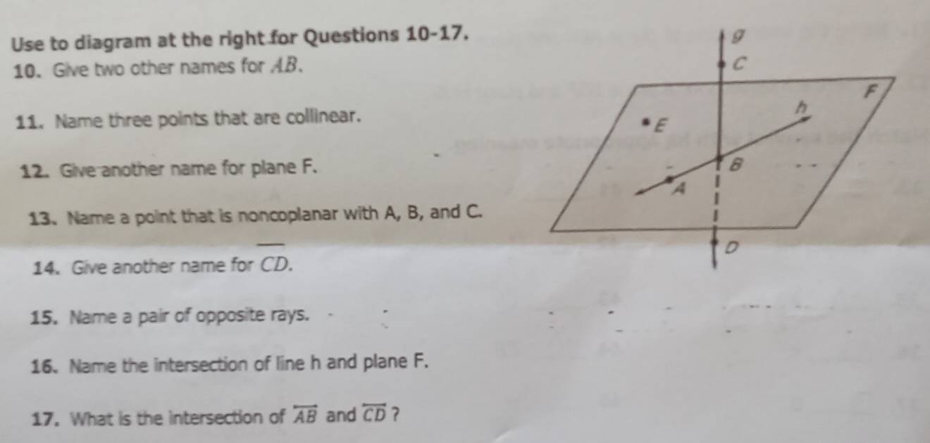 Use to diagram at the right for Questions 10-17 
10. Give two other names for AB. 
11. Name three points that are collinear. 
12. Give another name for plane F. 
13. Name a point that is noncoplanar with A, B, and C. 
14. Give another name for overline CD. 
15. Name a pair of opposite rays. 
16. Name the intersection of line h and plane F. 
17. What is the intersection of overleftrightarrow AB and overleftrightarrow CD ?