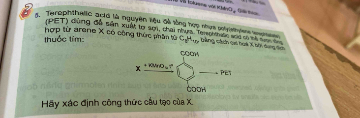 à và toluene với KMn O_4 Giải thích
5. Terephthalic acid là nguyên liệu để tổng hợp nhựa poly(ethylene terechaae
(PET) dùng đề sản xuất tơ sợi, chai nhựa. Terephthalic acid có thể được tổng
hợp từ arene X có công thức phân tử
thuốc tím: C_8H_10 , bằng cách oxi hoá X bởi dung dịch
Hãy xác định công thức cấu tạo của X.