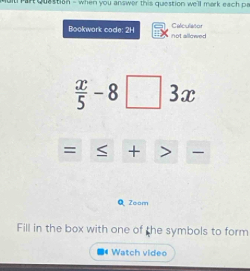 Multi Part Quastion - when you answer this question we'll mark each pa 
Calculator 
Bookwork code: 2H not allowed
 x/5 -8□° 
3x 
= + 
Zoom 
Fill in the box with one of the symbols to form 
Watch video