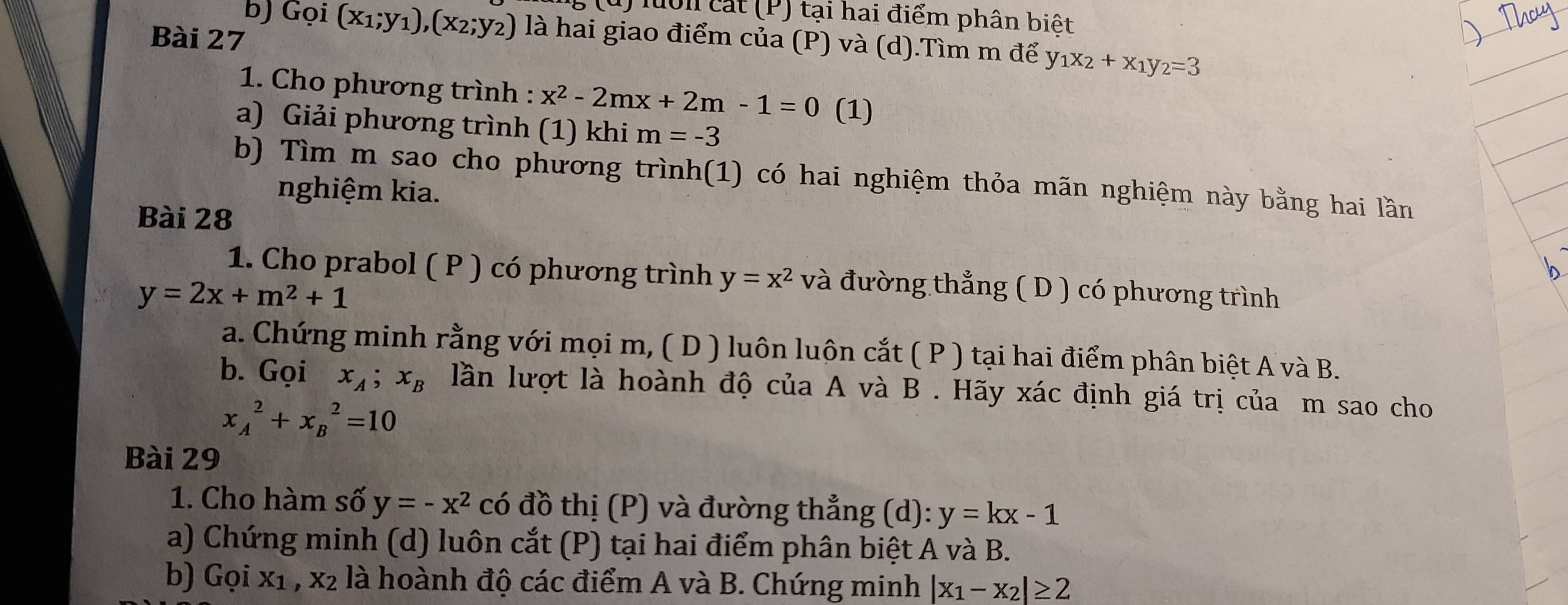 luôn cát (P) tại hai điểm phân biệt 
b) Gọi (x_1;y_1), (x_2;y_2) là hai giao điểm của (P) và (d).Tìm m để y _1x_2+x_1y_2=3
Bài 27 
1. Cho phương trình : x^2-2mx+2m-1=0 (1) 
a) Giải phương trình (1) khi m=-3
b) Tìm m sao cho phương trình(1) có hai nghiệm thỏa mãn nghiệm này bằng hai lần 
nghiệm kia. 
Bài 28 
1. Cho prabol ( P ) có phương trình y=x^2 và đường thẳng ( D ) có phương trình
y=2x+m^2+1
a. Chứng minh rằng với mọi m, ( D ) luôn luôn cắt ( P ) tại hai điểm phân biệt A và B. 
b. Gọi x_A; x_B lần lượt là hoành độ của A và B . Hãy xác định giá trị của m sao cho
x_A^(2+x_B^2=10
Bài 29 
1. Cho hàm số y=-x^2) có đồ thị (P) và đường thẳng (d): y=kx-1
a) Chứng minh (d) luôn cắt (P) tại hai điểm phân biệt A và B. 
b) Gọi X_1 , x2 là hoành độ các điểm A và B. Chứng minh |x_1-x_2|≥ 2