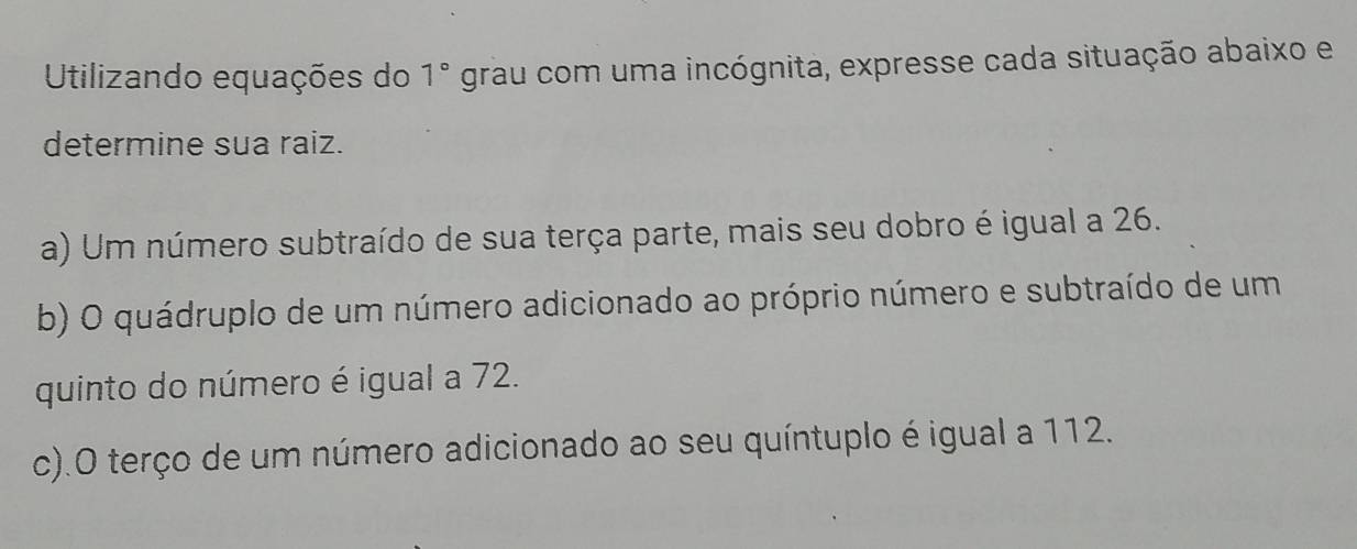 Utilizando equações do 1° grau com uma incógnita, expresse cada situação abaixo e 
determine sua raiz. 
a) Um número subtraído de sua terça parte, mais seu dobro é igual a 26. 
b) O quádruplo de um número adicionado ao próprio número e subtraído de um 
quinto do número é igual a 72. 
c).O terço de um número adicionado ao seu quíntuplo é igual a 112.