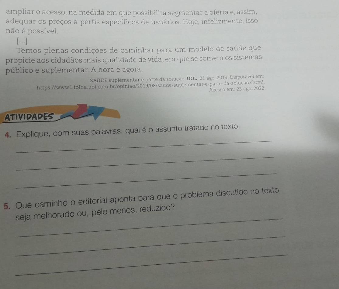 ampliar o acesso, na medida em que possibilita segmentar a oferta e, assim, 
adequar os preços a perfis específicos de usuários. Hoje, infelizmente, isso 
não é possível. 
[.] 
Temos plenas condições de caminhar para um modelo de saúde que 
propicie aos cidadãos mais qualidade de vida, em que se somem os sistemas 
público e suplementar. A hora é agora. 
SAÚDE suplementar é parte da solução. UOL, 21 ago. 2019. Disponível em: 
https://www1.folha.uol.com.br/opiniao/2019/08/saude-suplementar-e-parte-da-solucao.shtml. 
Acesso em: 23 ago. 2022. 
ATIVIDADES 
_ 
4. Explique, com suas palavras, qual é o assunto tratado no texto. 
_ 
_ 
5. Que caminho o editorial aponta para que o problema discutido no texto 
_ 
seja melhorado ou, pelo menos, reduzido? 
_ 
_