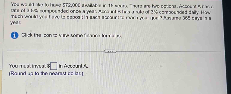 You would like to have $72,000 available in 15 years. There are two options. Account A has a 
rate of 3.5% compounded once a year. Account B has a rate of 3% compounded daily. How 
much would you have to deposit in each account to reach your goal? Assume 365 days in a
year. 
Click the icon to view some finance formulas. 
You must invest $ □ in Account A. 
(Round up to the nearest dollar.)