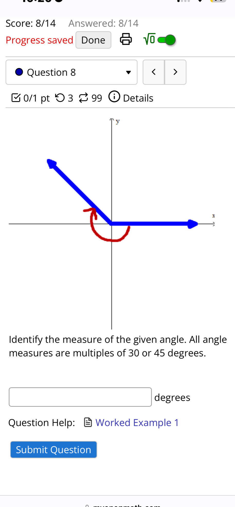 Score: 8/14 Answered: 8/14 
Progress saved Done 
sqrt(0) 
Question 8 < 
0/1 pt つ 3 ⇄ 99 Details 
Identify the measure of the given angle. All angle 
measures are multiples of 30 or 45 degrees.
degrees
Question Help: Worked Example 1 
Submit Question