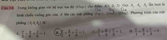 Trong không gian với hệ trục tọa độ (Oxyz) cho điểm A(1;2;3). Gọi A_1, A_2, A_3 lần lượt là
hình chiếu vuông góc của A lên các mặt phăng (Oyz), (Ozx), (Oxy). Phương trình của mặt
phẳng (A_1A_2A_3) là:
A.  x/3 + y/6 + z/9 =1. B.  x/2 + y/4 + z/6 =1. C.  x/1 + y/2 + z/3 =1. D.  x/1 + y/2 + z/3 =0.