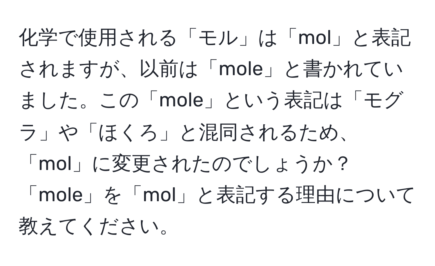 化学で使用される「モル」は「mol」と表記されますが、以前は「mole」と書かれていました。この「mole」という表記は「モグラ」や「ほくろ」と混同されるため、「mol」に変更されたのでしょうか？「mole」を「mol」と表記する理由について教えてください。