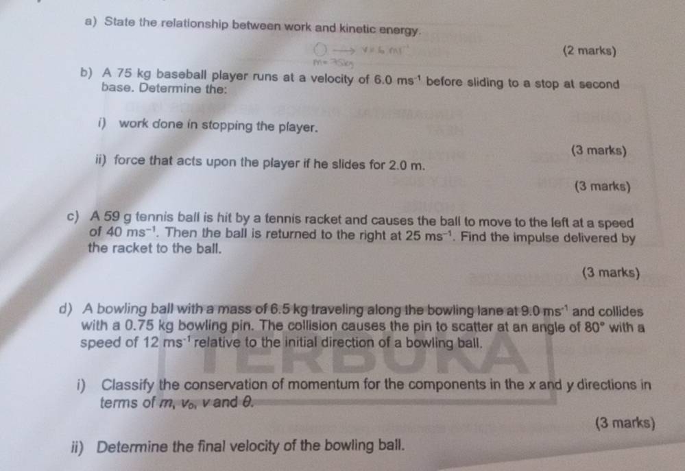 State the relationship between work and kinetic energy. 
(2 marks) 
b) A 75 kg baseball player runs at a velocity of 6.0ms^(-1) before sliding to a stop at second 
base. Determine the: 
i) work done in stopping the player. 
(3 marks) 
ii) force that acts upon the player if he slides for 2.0 m. 
(3 marks) 
c) A 59 g tennis ball is hit by a tennis racket and causes the ball to move to the left at a speed 
of 40ms^(-1). Then the ball is returned to the right at 25ms^(-1). Find the impulse delivered by 
the racket to the ball. 
(3 marks) 
d) A bowling ball with a mass of 6.5 kg traveling along the bowling lane at 9.0ms^(-1) and collides 
with a 0.75 kg bowling pin. The collision causes the pin to scatter at an angle of 80° with a 
speed of 12ms^(-1) relative to the initial direction of a bowling ball. 
i) Classify the conservation of momentum for the components in the x and y directions in 
terms of m, v. v and θ. 
(3 marks) 
ii) Determine the final velocity of the bowling ball.