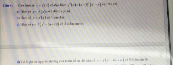 Cho hàm số y=f(x) có đạo hàm f'(x)=(x+3)^3(x^2-x) vái forall x∈ R, 
a) Hàm số y=f(x) có 3 điểm cực trị. 
b) Hàm số y=f(x) có 1 cực đại. 
e) Hàm số y=f(x^2-6x+10) có 2 điểm cực trị 
đ) Có 8 giá trị nguyên dương của tham số m đề hàm số y-f(x^2-6x+m) có 5 điểm cực trị